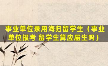 事业单位录用海归留学生（事业单位报考 留学生算应届生吗）